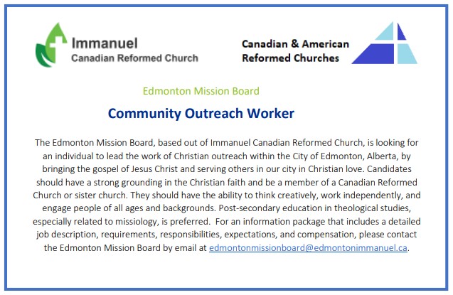 The Edmonton Mission Board, based out of Immanuel Canadian Reformed Church is looking for an individual to lead the work of Christian outreach within the City of Edmonton, Ablerta, by bringing the gospel of Jesus Christ and serving others in our city in Christian Love.Candidates should have a strong grounding in the Christian faith and be a member of a Canadian Reformed Church or sister church. They should have the ability to think creatively, work independently, and engage people of all ages and backgrounds. Post-secondary education in theological studies, especially related to missiology, is preferred. For an information package that includes a detailed job description, requirements, responsibilities, expectations, and compensation, please contact the Edmonton Mission Board by email at edmontonmissionboard@edmontonimmanuel.ca.